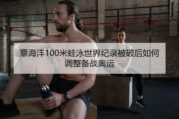 覃海洋100米蛙泳世界纪录被破后如何调整备战奥运