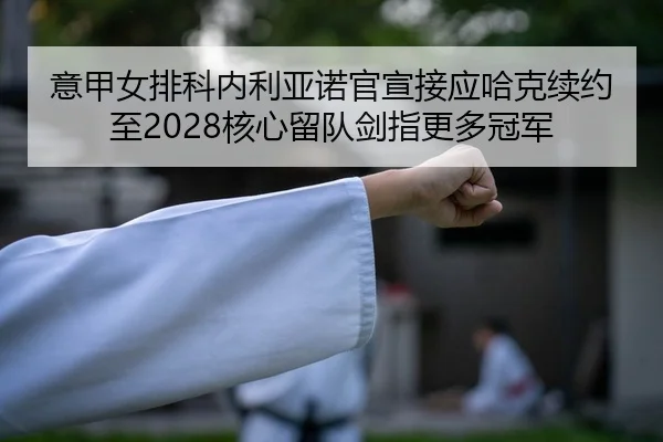 意甲女排科内利亚诺官宣接应哈克续约至2028核心留队剑指更多冠军